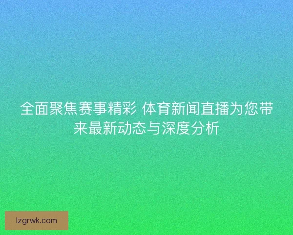 全面聚焦赛事精彩 体育新闻直播为您带来最新动态与深度分析