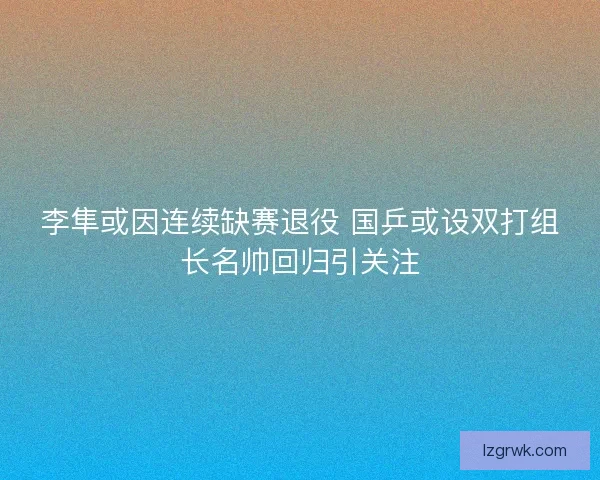 李隼或因连续缺赛退役 国乒或设双打组长名帅回归引关注