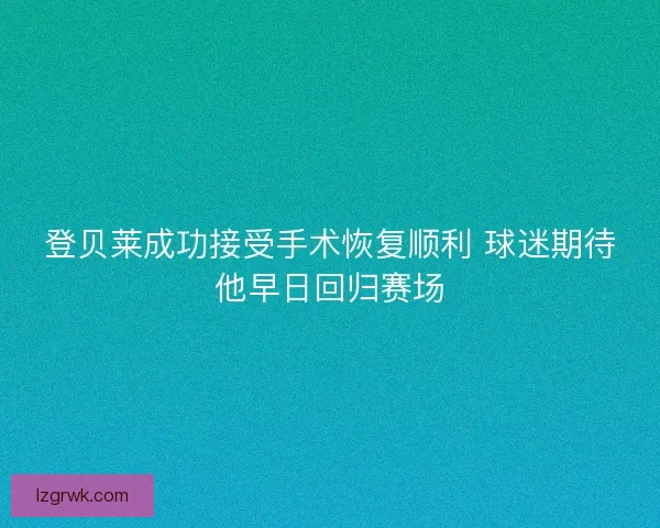 登贝莱成功接受手术恢复顺利 球迷期待他早日回归赛场