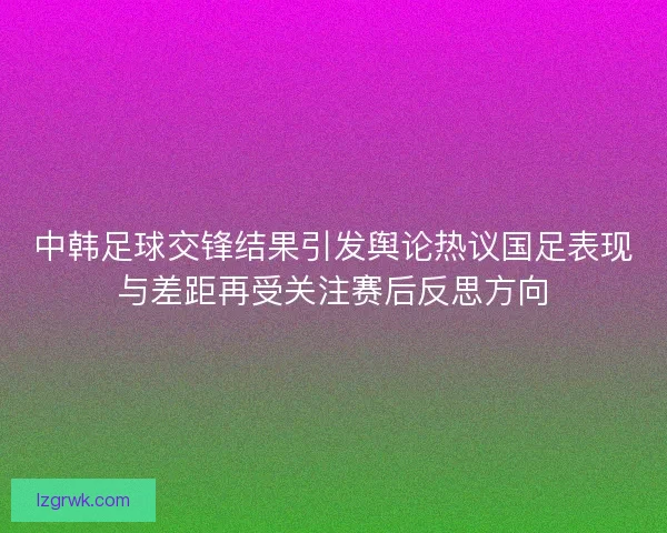 中韩足球交锋结果引发舆论热议国足表现与差距再受关注赛后反思方向