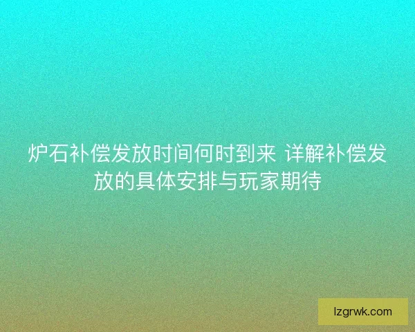 炉石补偿发放时间何时到来 详解补偿发放的具体安排与玩家期待