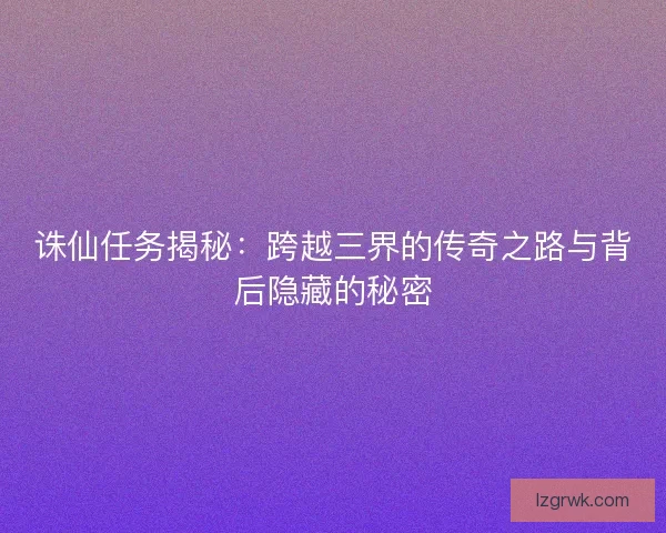 诛仙任务揭秘：跨越三界的传奇之路与背后隐藏的秘密