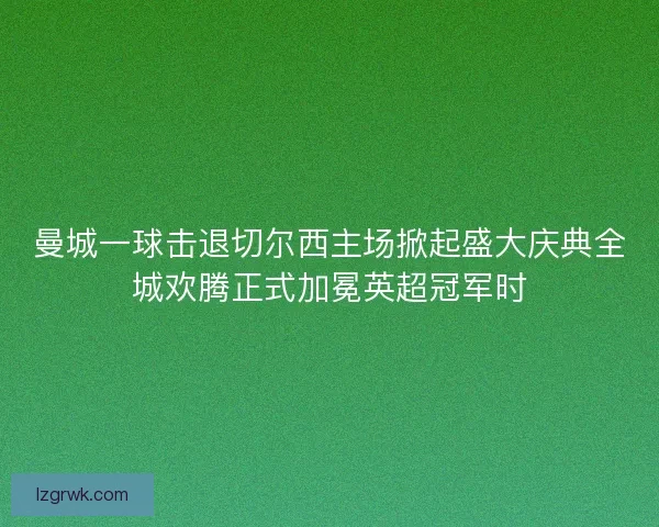 曼城一球击退切尔西主场掀起盛大庆典全城欢腾正式加冕英超冠军时