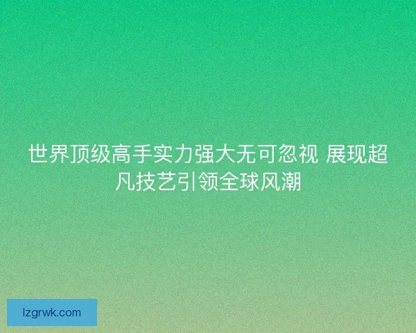 世界顶级高手实力强大无可忽视 展现超凡技艺引领全球风潮