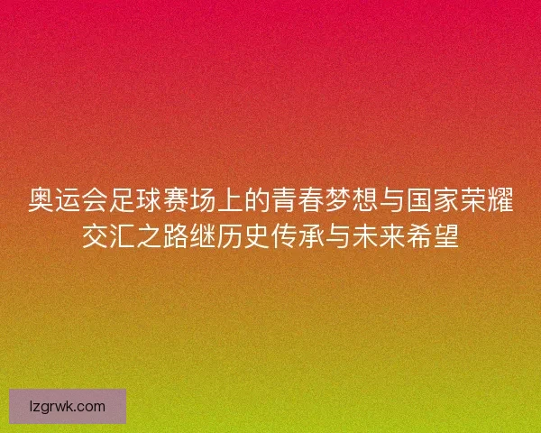 奥运会足球赛场上的青春梦想与国家荣耀交汇之路继历史传承与未来希望