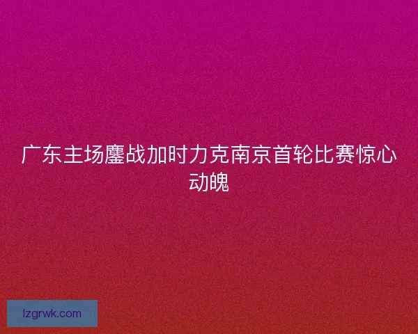 广东主场鏖战加时力克南京首轮比赛惊心动魄
