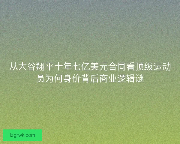 从大谷翔平十年七亿美元合同看顶级运动员为何身价背后商业逻辑谜