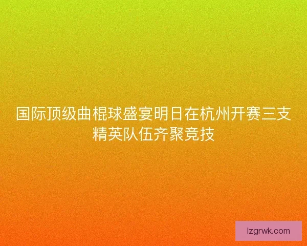 国际顶级曲棍球盛宴明日在杭州开赛三支精英队伍齐聚竞技
