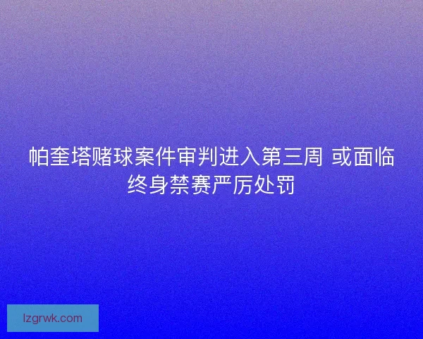 帕奎塔赌球案件审判进入第三周 或面临终身禁赛严厉处罚