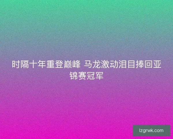 时隔十年重登巅峰 马龙激动泪目捧回亚锦赛冠军 时隔十年重登巅峰 马龙激动泪目捧回亚锦赛冠军