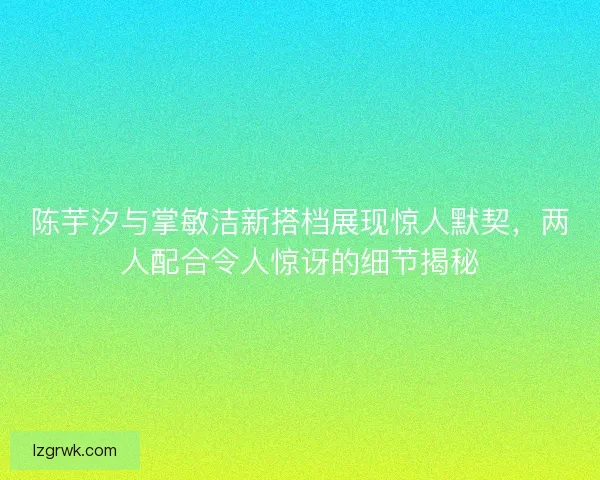 陈芋汐与掌敏洁新搭档展现惊人默契，两人配合令人惊讶的细节揭秘