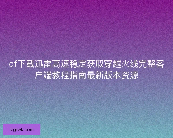 cf下载迅雷高速稳定获取穿越火线完整客户端教程指南最新版本资源