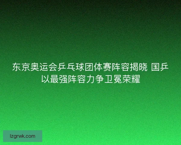 东京奥运会乒乓球团体赛阵容揭晓 国乒以最强阵容力争卫冕荣耀