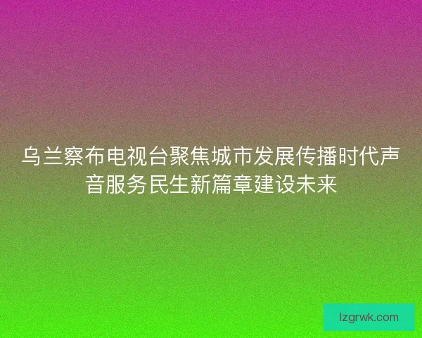 乌兰察布电视台聚焦城市发展传播时代声音服务民生新篇章建设未来