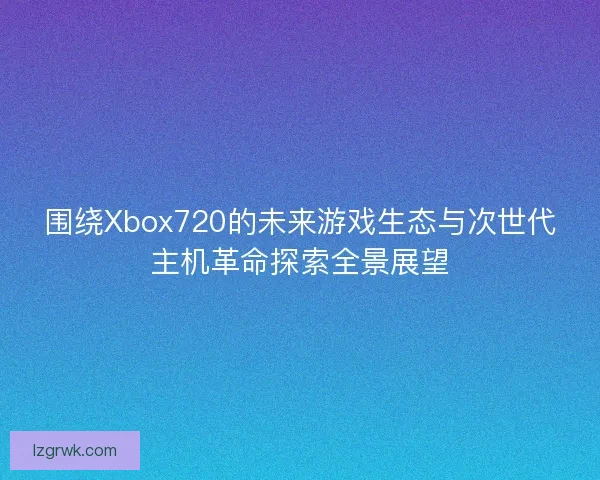 围绕Xbox720的未来游戏生态与次世代主机革命探索全景展望