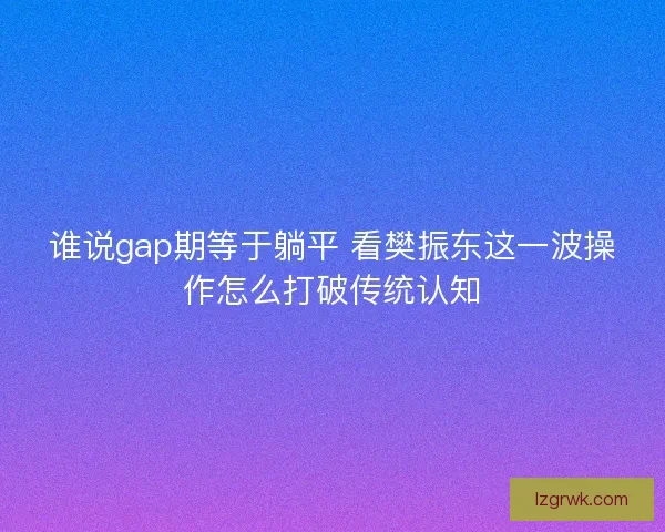 谁说gap期等于躺平 看樊振东这一波操作怎么打破传统认知