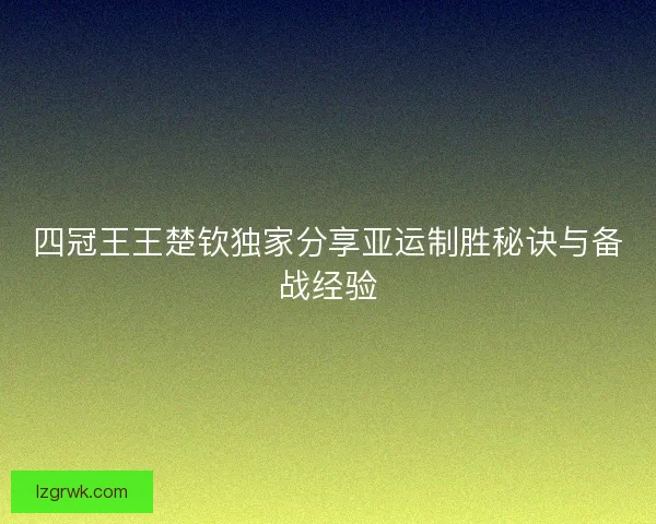 四冠王王楚钦独家分享亚运制胜秘诀与备战经验