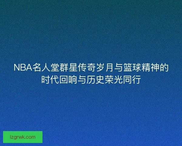 NBA名人堂群星传奇岁月与篮球精神的时代回响与历史荣光同行
