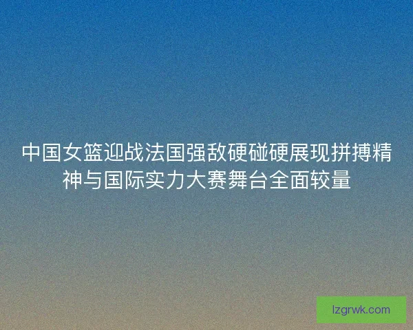 中国女篮迎战法国强敌硬碰硬展现拼搏精神与国际实力大赛舞台全面较量 中国女篮迎战法国强敌硬碰硬展现拼搏精神与国际实力大赛舞台全面较量