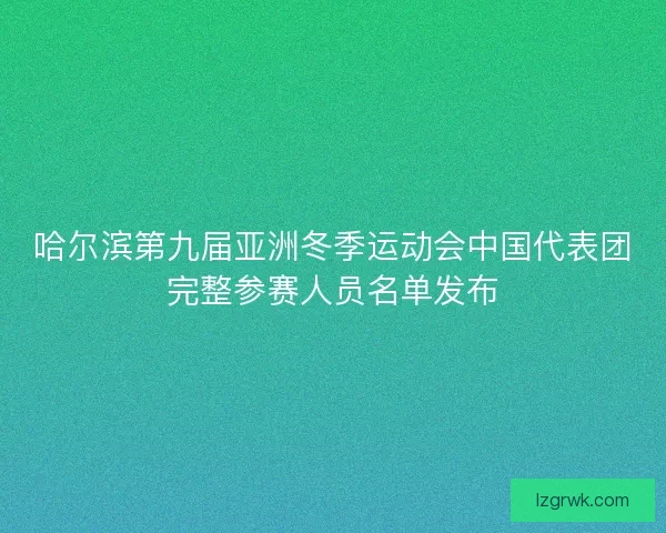 哈尔滨第九届亚洲冬季运动会中国代表团完整参赛人员名单发布 哈尔滨第九届亚洲冬季运动会中国代表团完整参赛人员名单发布