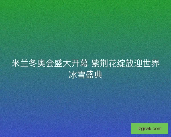 米兰冬奥会盛大开幕 紫荆花绽放迎世界冰雪盛典