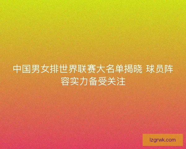 中国男女排世界联赛大名单揭晓 球员阵容实力备受关注 中国男女排世界联赛大名单揭晓 球员阵容实力备受关注