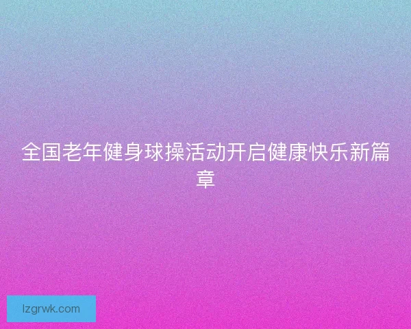 全国老年健身球操活动开启健康快乐新篇章 全国老年健身球操活动开启健康快乐新篇章