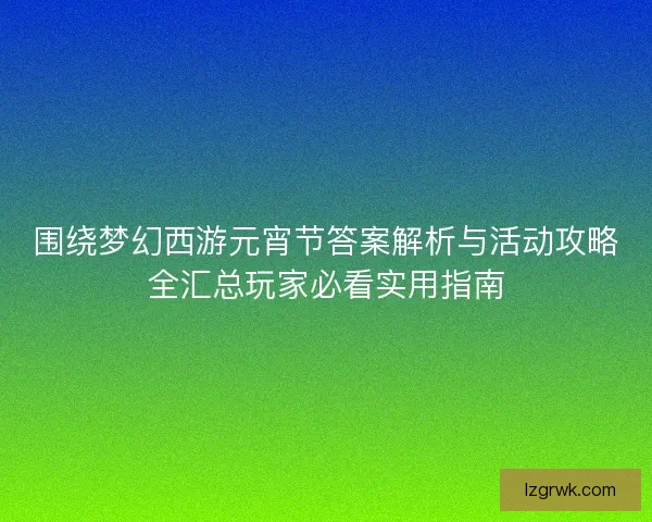 围绕梦幻西游元宵节答案解析与活动攻略全汇总玩家必看实用指南