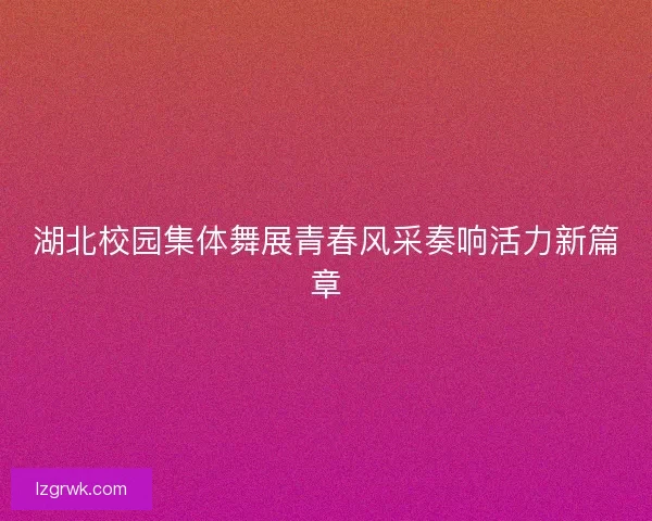 湖北校园集体舞展青春风采奏响活力新篇章 湖北校园集体舞展青春风采奏响活力新篇章