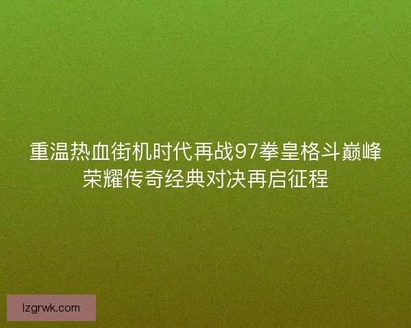 重温热血街机时代再战97拳皇格斗巅峰荣耀传奇经典对决再启征程 重温热血街机时代再战97拳皇格斗巅峰荣耀传奇经典对决再启征程