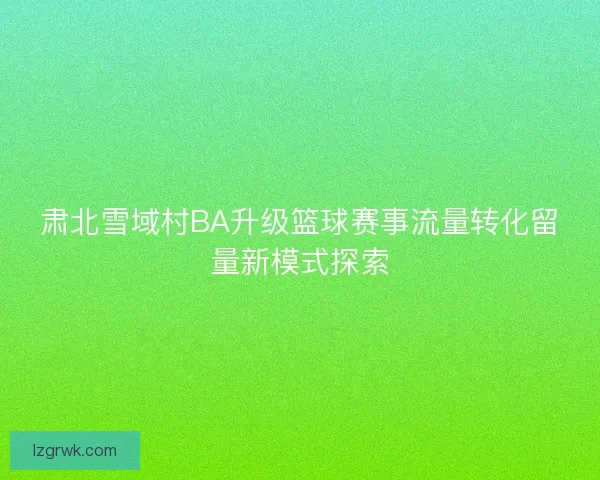 肃北雪域村BA升级篮球赛事流量转化留量新模式探索 肃北雪域村BA升级篮球赛事流量转化留量新模式探索