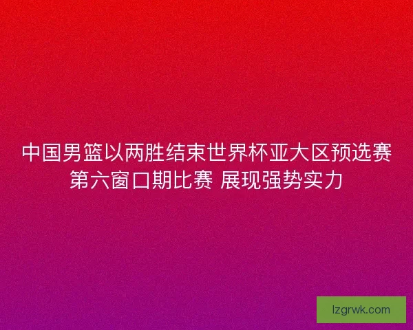 中国男篮以两胜结束世界杯亚大区预选赛第六窗口期比赛 展现强势实力 中国男篮以两胜结束世界杯亚大区预选赛第六窗口期比赛 展现强势实力