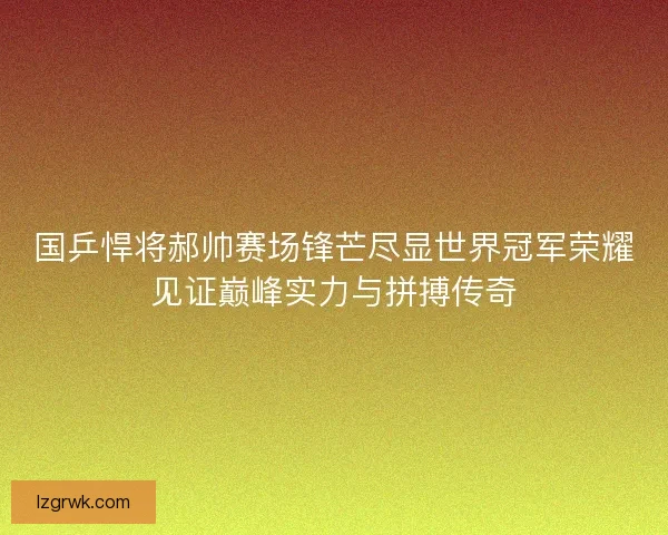 国乒悍将郝帅赛场锋芒尽显世界冠军荣耀见证巅峰实力与拼搏传奇